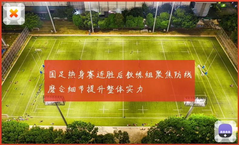 国足热身赛连胜后教练组聚焦防线磨合细节提升整体实力