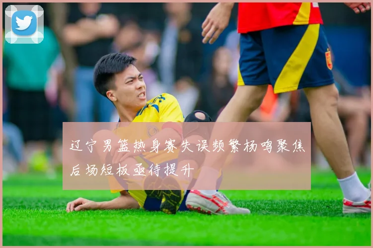 辽宁男篮热身赛失误频繁杨鸣聚焦后场短板亟待提升