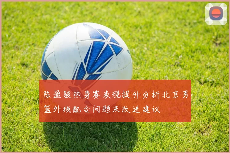 陈盈骏热身赛表现提升分析北京男篮外线配合问题及改进建议