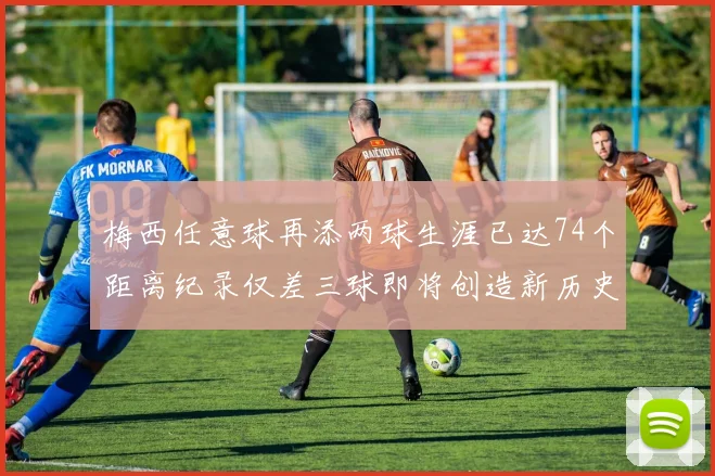 梅西任意球再添两球生涯已达74个距离纪录仅差三球即将创造新历史