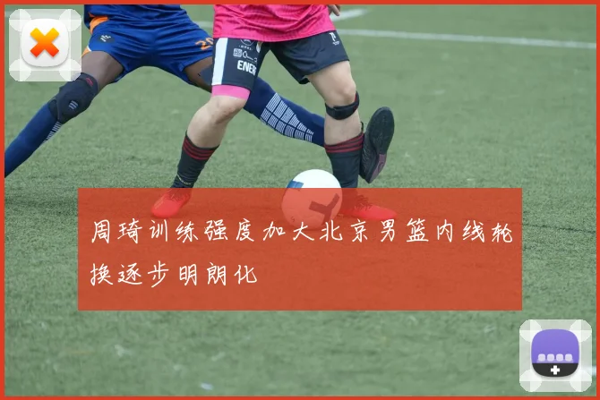 周琦训练强度加大北京男篮内线轮换逐步明朗化