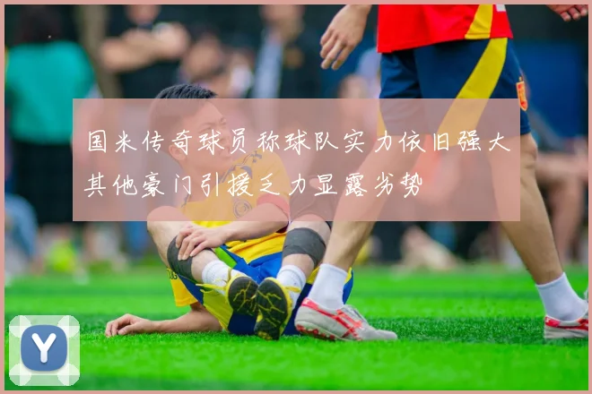 国米传奇球员称球队实力依旧强大其他豪门引援乏力显露劣势