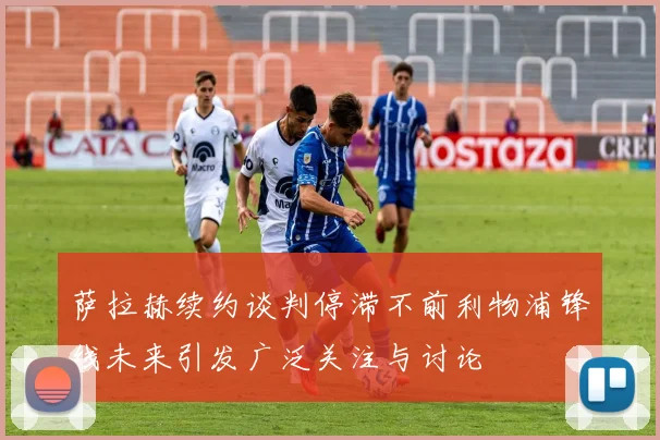萨拉赫续约谈判停滞不前利物浦锋线未来引发广泛关注与讨论