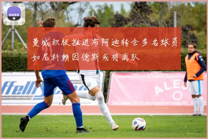 曼城积极推进布阿迪转会多名球员如尼科赖因德斯或将离队