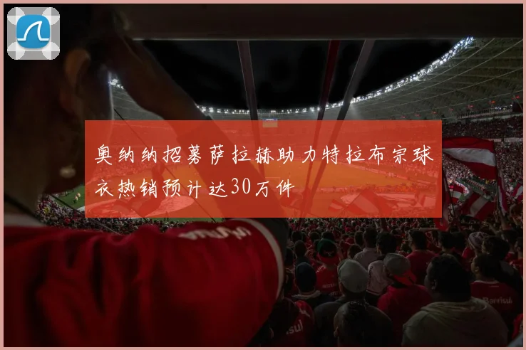奥纳纳招募萨拉赫助力特拉布宗球衣热销预计达30万件