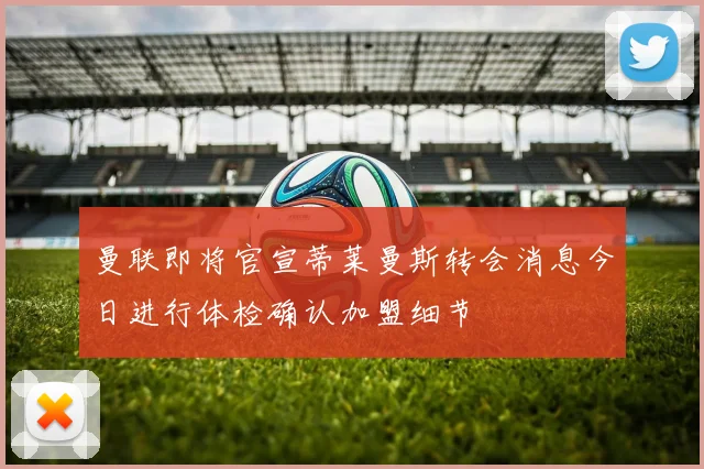曼联即将官宣蒂莱曼斯转会消息今日进行体检确认加盟细节
