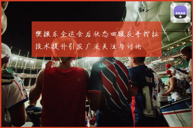 樊振东全运会后状态回暖反手拧拉技术提升引发广泛关注与讨论