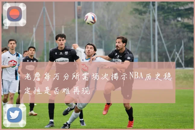 老詹每万分所需场次揭示NBA历史稳定性是否难再现