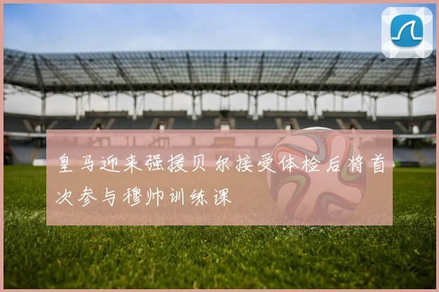 皇马迎来强援贝尔接受体检后将首次参与穆帅训练课