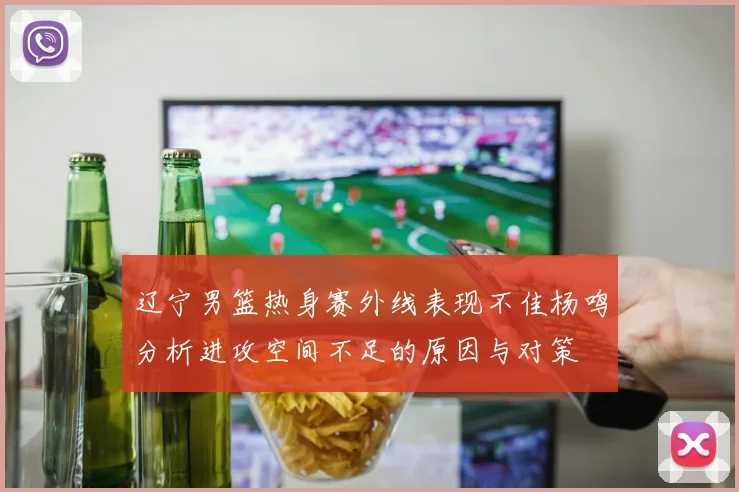 辽宁男篮热身赛外线表现不佳杨鸣分析进攻空间不足的原因与对策