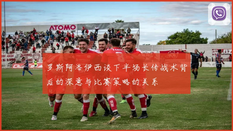 罗斯阿洛伊西谈下半场长传战术背后的深意与比赛策略的关系