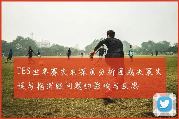 TES世界赛失利深度分析团战决策失误与指挥链问题的影响与反思