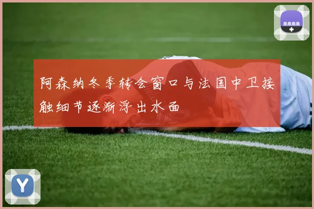 阿森纳冬季转会窗口与法国中卫接触细节逐渐浮出水面