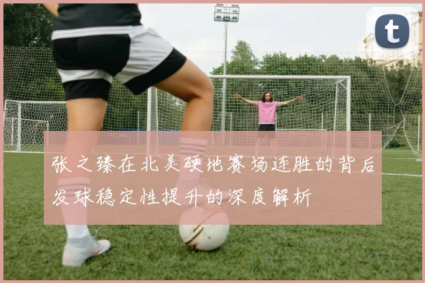 张之臻在北美硬地赛场连胜的背后发球稳定性提升的深度解析