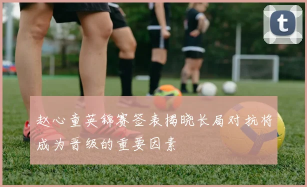 赵心童英锦赛签表揭晓长局对抗将成为晋级的重要因素