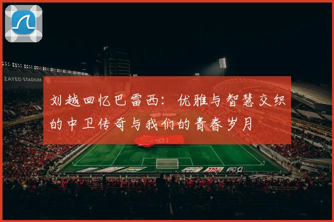 刘越回忆巴雷西：优雅与智慧交织的中卫传奇与我们的青春岁月