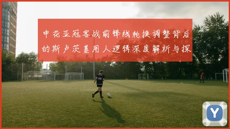 申花亚冠客战前锋线轮换调整背后的斯卢茨基用人逻辑深度解析与探讨